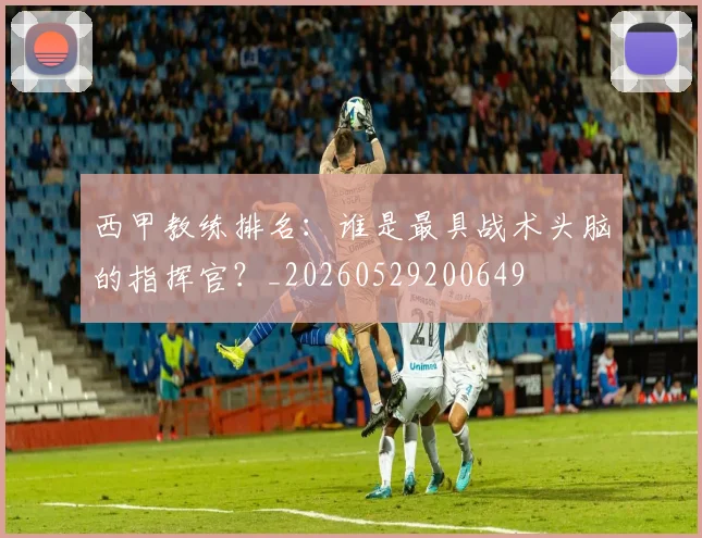 西甲教练排名：谁是最具战术头脑的指挥官？_20260529200649