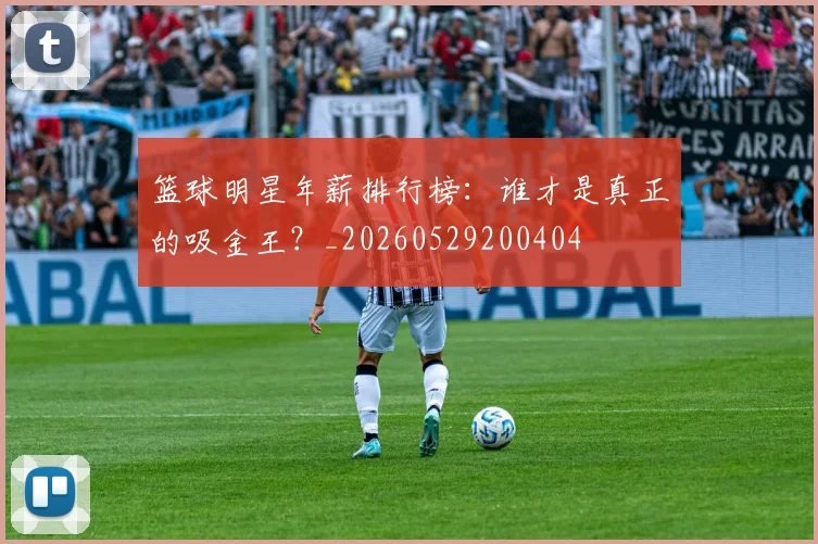 篮球明星年薪排行榜：谁才是真正的吸金王？_20260529200404