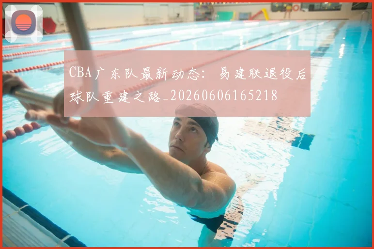 CBA广东队最新动态：易建联退役后球队重建之路_20260606165218
