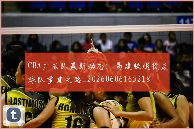 CBA广东队最新动态：易建联退役后球队重建之路_20260606165218