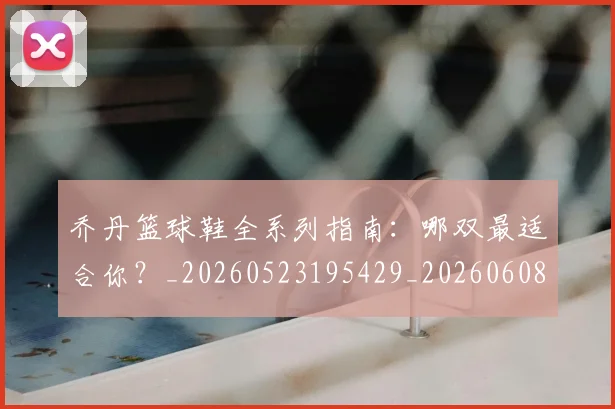 乔丹篮球鞋全系列指南:哪双最适合你?_20260523195429_20260608142428