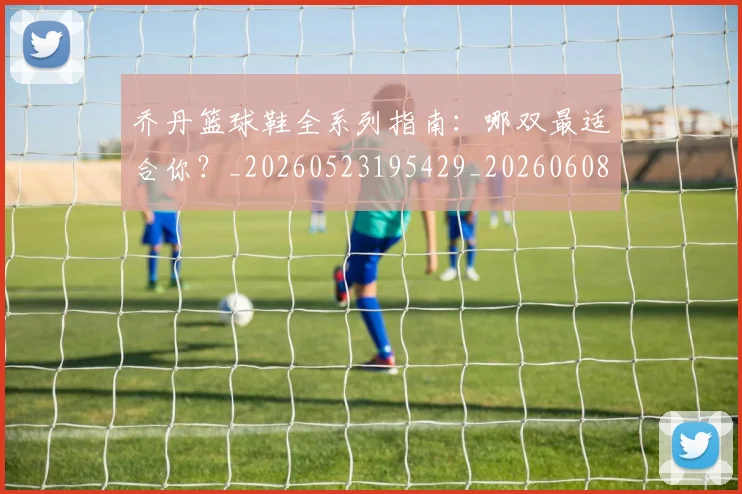 乔丹篮球鞋全系列指南:哪双最适合你?_20260523195429_20260608142428