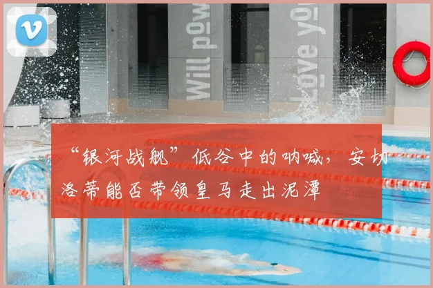 “银河战舰”低谷中的呐喊,安切洛蒂能否带领皇马走出泥潭
