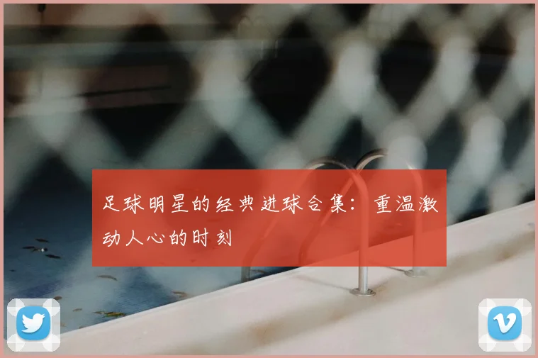 足球明星的经典进球合集:重温激动人心的时刻