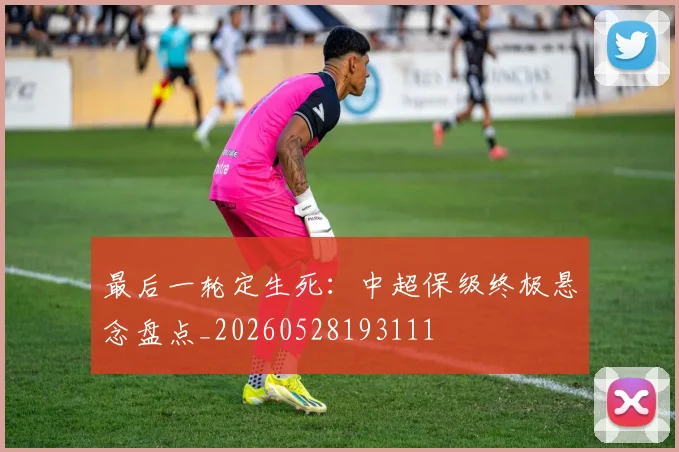 最后一轮定生死：中超保级终极悬念盘点_20260528193111